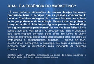 QUAL É A ESSÊNCIA DO MARKETING?
...É uma tentativa sistemática de realizar desejos humanos,
produzindo bens e serviços que as pessoas comprarão. É
onde as fronteiras selvagens da natureza humana encontram
as forças poderosas da tecnologia. Quase tudo que podemos
comprar resulta do fato de que algumas pessoas de marketing
em alguma empresa pensaram muito em nos fazer felizes. Nem
sempre acertam. Mas tentam. A produção não mais é orientada
pela tosca resposta oferecida pelas cifras dos lucros do último
trimestre: é orientada diretamente pela pesquisa empírica sobre as
preferências e personalidades humanas. – grupos de foco,
questionários, demografia. A psicologia deu lugar à pesquisa de
mercado como o investigador mais importante da natureza
humana.
(Geoffrey Miller – Psicólogo evolucionário no Centro de Ensino Econômico e
Evolução Social (ELSE), na Universidade de Londres)
 