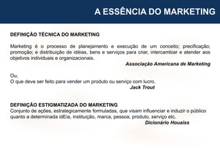 DEFINIÇÃO TÉCNICA DO MARKETING
Marketing é o processo de planejamento e execução de um conceito; precificação;
promoção; e distribuição de idéias, bens e serviços para criar, intercambiar e atender aos
objetivos individuais e organizacionais.
Associação Americana de Marketing
Ou,
O que deve ser feito para vender um produto ou serviço com lucro.
Jack Trout
DEFINIÇÃO ESTIGMATIZADA DO MARKETING
Conjunto de ações, estrategicamente formuladas, que visam influenciar e induzir o público
quanto a determinada idEia, instituição, marca, pessoa, produto, serviço etc.
Dicionário Houaiss
A ESSÊNCIA DO MARKETING
 