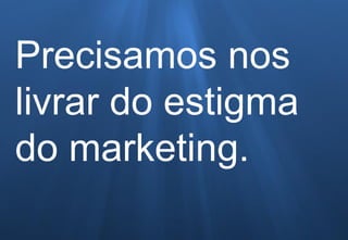 Precisamos nos
livrar do estigma
do marketing.
 