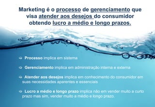 15
Marketing é o processo de gerenciamento que
visa atender aos desejos do consumidor
obtendo lucro a médio e longo prazos.
 Processo implica em sistema
 Gerenciamento implica em administração interna e externa
 Atender aos desejos implica em conhecimento do consumidor em
suas necessidades aparentes e essenciais
 Lucro a médio e longo prazo implica não em vender muito a curto
prazo mas sim, vender muito a médio e longo prazo.
 