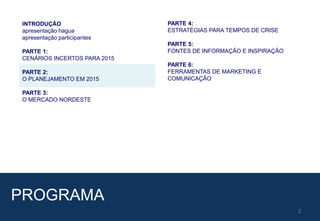 2
PROGRAMA
INTRODUÇÃO
apresentação hagua
apresentação participantes
PARTE 1:
CENÁRIOS INCERTOS PARA 2015
PARTE 2:
O PLANEJAMENTO EM 2015
PARTE 3:
O MERCADO NORDESTE
PARTE 4:
ESTRATÉGIAS PARA TEMPOS DE CRISE
PARTE 5:
FONTES DE INFORMAÇÃO E INSPIRAÇÃO
PARTE 6:
FERRAMENTAS DE MARKETING E
COMUNICAÇÃO
 