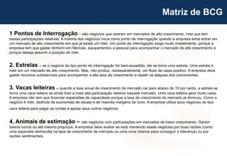 30
Matriz de BCG
1 Pontos de Interrogação – são negócios que operam em mercados de alto crescimento, mas que tem
baixas participações relativas. A maioria dos negócios inicia como ponto de interrogação quando a empresa tenta entrar em
um mercado de alto crescimento em que já existe um líder. Um ponto de interrogação exige muito investimento, porque a
empresa tem que gastar dinheiro em fábricas, equipamentos e pessoal para acompanhar o mercado de alto crescimento e
porque deseja assumir a posição de líder.
2. Estrelas – se o negócio do tipo ponto de interrogação for bem-sucedido, ele se torna uma estrela. Uma estrela é
líder em um mercado de alto crescimento. Mas, não produz, necessariamente, um fluxo de caixa positivo. A empresa deve
gastar recursos substanciais para acompanhar a alta taxa de crescimento e repelir os ataques dos concorrentes.
3. Vacas leiteiras – quando a taxa anual de crescimento de mercado cai para abaixo de 10 por cento, a estrela se
torna uma vaca leiteira se ainda tiver a mais alta participação relativa naquele mercado. Uma vaca leiteira gera muito caixa.
A empresa não tem que financiar expansões de capacidade porque a taxa de crescimento do mercado já diminuiu. Como o
negócio é líder, desfruta de economias de escala e de maiores margens de lucro. A empresa utiliza seus negócios do tipo
vaca leiteira para pagar as contas e apoiar seus outros negócios.
4. Animais de estimação – são negócios com participações em mercados de baixo crescimento. Geram
baixos lucros ou até mesmo prejuízos. A empresa deve avaliar se está mantendo esses negócios por boas razões (como
uma esperada reviravolta na taxa de crescimento de mercado ou uma nova chance para conseguir a liderança) ou por
razões sentimentais.
 