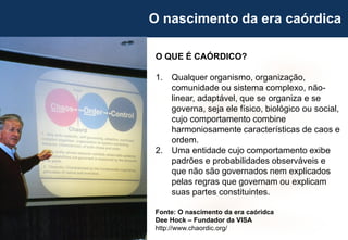 34
Fonte: O nascimento da era caóridca
Dee Hock – Fundador da VISA
http://www.chaordic.org/
O QUE É CAÓRDICO?
1. Qualquer organismo, organização,
comunidade ou sistema complexo, não-
linear, adaptável, que se organiza e se
governa, seja ele físico, biológico ou social,
cujo comportamento combine
harmoniosamente características de caos e
ordem.
2. Uma entidade cujo comportamento exibe
padrões e probabilidades observáveis e
que não são governados nem explicados
pelas regras que governam ou explicam
suas partes constituintes.
O nascimento da era caórdica
 