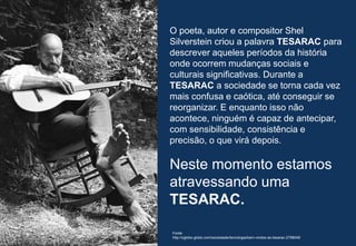 36
O poeta, autor e compositor Shel
Silverstein criou a palavra TESARAC para
descrever aqueles períodos da história
onde ocorrem mudanças sociais e
culturais significativas. Durante a
TESARAC a sociedade se torna cada vez
mais confusa e caótica, até conseguir se
reorganizar. E enquanto isso não
acontece, ninguém é capaz de antecipar,
com sensibilidade, consistência e
precisão, o que virá depois.
Neste momento estamos
atravessando uma
TESARAC.
Fonte:
http://oglobo.globo.com/sociedade/tecnologia/bem-vindos-ao-tesarac-2798048
 