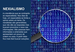 38
NEXIALISMO
é a tendência que se contrapõe
ao especialistas. Nos dias de
hoje, um especialista se limita a
opinar sobre um tema. Os
nexialistas são generalistas,
que não dão as respostas mas
buscam encontrar o nexo nas
informações. São pessoas bem
informadas e antenadas que
apresentam um pouco de
ordem no caos. A partir disto
fica mais fácil buscar soluções.
 