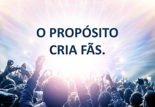 61
O PROPÓSITO
CRIA FÃS.
 