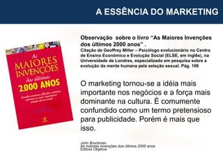 9
Observação sobre o livro “As Maiores Invenções
dos últimos 2000 anos” .
Citação de Geoffrey Miller – Psicólogo evolucionário no Centro
de Ensino Econômico e Evolução Social (ELSE, em inglês), na
Universidade de Londres, especializado em pesquisa sobre a
evolução da mente humana pela seleção sexual. Pág. 106
O marketing tornou-se a idéia mais
importante nos negócios e a força mais
dominante na cultura. É comumente
confundido como um termo pretensioso
para publicidade. Porém é mais que
isso.
John Brockman
As maiores invenções dos últimos 2000 anos
Editora Objetiva
A ESSÊNCIA DO MARKETING
 