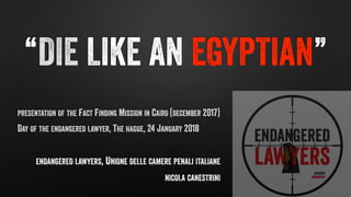 “DIE LIKE AN EGYPTIAN”
PRESENTATION OF THE FACT FINDING MISSION IN CAIRO (DECEMBER 2017)
DAY OF THE ENDANGERED LAWYER, THE HAGUE, 24 JANUARY 2018
ENDANGERED LAWYERS, UNIONE DELLE CAMERE PENALI ITALIANE
NICOLA CANESTRINI
 