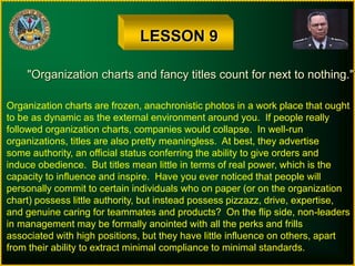 LESSON 9
"Organization charts and fancy titles count for next to nothing."
Organization charts are frozen, anachronistic photos in a work place that ought
to be as dynamic as the external environment around you. If people really
followed organization charts, companies would collapse. In well-run
organizations, titles are also pretty meaningless. At best, they advertise
some authority, an official status conferring the ability to give orders and
induce obedience. But titles mean little in terms of real power, which is the
capacity to influence and inspire. Have you ever noticed that people will
personally commit to certain individuals who on paper (or on the organization
chart) possess little authority, but instead possess pizzazz, drive, expertise,
and genuine caring for teammates and products? On the flip side, non-leaders
in management may be formally anointed with all the perks and frills
associated with high positions, but they have little influence on others, apart
from their ability to extract minimal compliance to minimal standards.
 