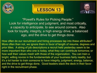 LESSON 13
"Powell's Rules for Picking People:”
Look for intelligence and judgment, and most critically,
a capacity to anticipate, to see around corners. Also
look for loyalty, integrity, a high energy drive, a balanced
ego, and the drive to get things done.
How often do our recruitment and hiring processes tap into these attributes?
More often than not, we ignore them in favor of length of resume, degrees and
prior titles. A string of job descriptions a recruit held yesterday seem to be
more important than who one is today, what they can contribute tomorrow, or
how well their values mesh with those of the organization. You can train a
bright, willing novice in the fundamentals of your business fairly readily, but
it's a lot harder to train someone to have integrity, judgment, energy, balance,
and the drive to get things done. Good leaders stack the deck in their favor
right in the recruitment phase.
 