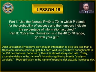LESSON 15
Part I: "Use the formula P=40 to 70, in which P stands
for the probability of success and the numbers indicate
the percentage of information acquired.”
Part II: "Once the information is in the 40 to 70 range,
go with your gut."
Don't take action if you have only enough information to give you less than a
40 percent chance of being right, but don't wait until you have enough facts to
be 100 percent sure, because by then it is almost always too late. Today,
excessive delays in the name of information-gathering breeds "analysis
paralysis." Procrastination in the name of reducing risk actually increases risk.
 