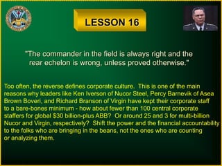 LESSON 16
"The commander in the field is always right and the
rear echelon is wrong, unless proved otherwise."
Too often, the reverse defines corporate culture. This is one of the main
reasons why leaders like Ken Iverson of Nucor Steel, Percy Barnevik of Asea
Brown Boveri, and Richard Branson of Virgin have kept their corporate staff
to a bare-bones minimum - how about fewer than 100 central corporate
staffers for global $30 billion-plus ABB? Or around 25 and 3 for multi-billion
Nucor and Virgin, respectively? Shift the power and the financial accountability
to the folks who are bringing in the beans, not the ones who are counting
or analyzing them.
 