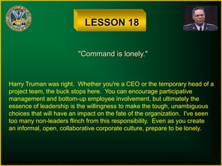 LESSON 18
"Command is lonely."
Harry Truman was right. Whether you're a CEO or the temporary head of a
project team, the buck stops here. You can encourage participative
management and bottom-up employee involvement, but ultimately the
essence of leadership is the willingness to make the tough, unambiguous
choices that will have an impact on the fate of the organization. I've seen
too many non-leaders flinch from this responsibility. Even as you create
an informal, open, collaborative corporate culture, prepare to be lonely.
 