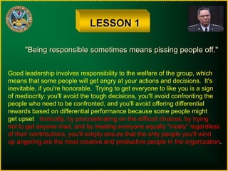 LESSON 1
"Being responsible sometimes means pissing people off."
Good leadership involves responsibility to the welfare of the group, which
means that some people will get angry at your actions and decisions. It's
inevitable, if you're honorable. Trying to get everyone to like you is a sign
of mediocrity: you'll avoid the tough decisions, you'll avoid confronting the
people who need to be confronted, and you'll avoid offering differential
rewards based on differential performance because some people might
get upset. Ironically, by procrastinating on the difficult choices, by trying
not to get anyone mad, and by treating everyone equally "nicely" regardless
of their contributions, you'll simply ensure that the only people you'll wind
up angering are the most creative and productive people in the organization.
 
