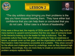LESSON 2
"The day soldiers stop bringing you their problems is the
day you have stopped leading them. They have either lost
confidence that you can help them or concluded that you
do not care. Either case is a failure of leadership."
If this were a litmus test, the majority of CEOs would fail. One, they build so
many barriers to upward communication that the very idea of someone lower
in the hierarchy looking up to the leader for help is ludicrous. Two, the
corporate culture they foster often defines asking for help as weakness or
failure, so people cover up their gaps, and the organization suffers accordingly.
Real leaders make themselves accessible and available. They show concern
for the efforts and challenges faced by underlings, even as they demand high
standards. Accordingly, they are more likely to create an environment where
problem analysis replaces blame.
 