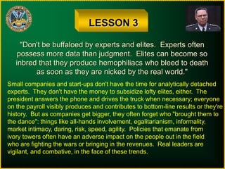 LESSON 3
"Don't be buffaloed by experts and elites. Experts often
possess more data than judgment. Elites can become so
inbred that they produce hemophiliacs who bleed to death
as soon as they are nicked by the real world."
Small companies and start-ups don't have the time for analytically detached
experts. They don't have the money to subsidize lofty elites, either. The
president answers the phone and drives the truck when necessary; everyone
on the payroll visibly produces and contributes to bottom-line results or they're
history. But as companies get bigger, they often forget who "brought them to
the dance": things like all-hands involvement, egalitarianism, informality,
market intimacy, daring, risk, speed, agility. Policies that emanate from
ivory towers often have an adverse impact on the people out in the field
who are fighting the wars or bringing in the revenues. Real leaders are
vigilant, and combative, in the face of these trends.
 
