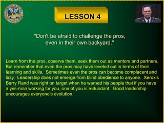 LESSON 4
"Don't be afraid to challenge the pros,
even in their own backyard."
Learn from the pros, observe them, seek them out as mentors and partners.
But remember that even the pros may have leveled out in terms of their
learning and skills. Sometimes even the pros can become complacent and
lazy. Leadership does not emerge from blind obedience to anyone. Xerox's
Barry Rand was right on target when he warned his people that if you have
a yes-man working for you, one of you is redundant. Good leadership
encourages everyone's evolution.
 