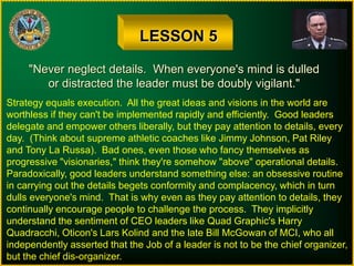 LESSON 5
"Never neglect details. When everyone's mind is dulled
or distracted the leader must be doubly vigilant."
Strategy equals execution. All the great ideas and visions in the world are
worthless if they can't be implemented rapidly and efficiently. Good leaders
delegate and empower others liberally, but they pay attention to details, every
day. (Think about supreme athletic coaches like Jimmy Johnson, Pat Riley
and Tony La Russa). Bad ones, even those who fancy themselves as
progressive "visionaries," think they're somehow "above" operational details.
Paradoxically, good leaders understand something else: an obsessive routine
in carrying out the details begets conformity and complacency, which in turn
dulls everyone's mind. That is why even as they pay attention to details, they
continually encourage people to challenge the process. They implicitly
understand the sentiment of CEO leaders like Quad Graphic's Harry
Quadracchi, Oticon's Lars Kolind and the late Bill McGowan of MCI, who all
independently asserted that the Job of a leader is not to be the chief organizer,
but the chief dis-organizer.
 