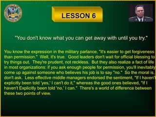 LESSON 6
"You don't know what you can get away with until you try."
You know the expression in the military parlance, "it's easier to get forgiveness
than permission." Well, it's true. Good leaders don't wait for official blessing to
try things out. They're prudent, not reckless. But they also realize a fact of life
in most organizations: if you ask enough people for permission, you'll inevitably
come up against someone who believes his job is to say "no." So the moral is,
don't ask. Less effective middle managers endorsed the sentiment, "If I haven't
explicitly been told 'yes,' I can't do it," whereas the good ones believed, "If I
haven't Explicitly been told 'no,' I can." There's a world of difference between
these two points of view.
 