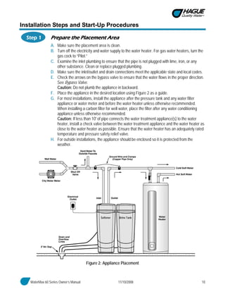 WaterMax 60 Series Owner’s Manual 11/10/2008 10
Installation Steps and Start-Up Procedures
Step 1 Prepare the Placement Area
A. Make sure the placement area is clean.
B. Turn off the electricity and water supply to the water heater. For gas water heaters, turn the
gas cock to “Pilot.”
C. Examine the inlet plumbing to ensure that the pipe is not plugged with lime, iron, or any
other substance. Clean or replace plugged plumbing.
D. Make sure the inlet/outlet and drain connections meet the applicable state and local codes.
E. Check the arrows on the bypass valve to ensure that the water flows in the proper direction.
See Bypass Valve.
Caution: Do not plumb the appliance in backward.
F. Place the appliance in the desired location using Figure 2 as a guide.
G. For most installations, install the appliance after the pressure tank and any water filter
appliance or water meter and before the water heater unless otherwise recommended.
When installing a carbon filter for well water, place the filter after any water conditioning
appliance unless otherwise recommended.
Caution: If less than 10' of pipe connects the water treatment appliance(s) to the water
heater, install a check valve between the water treatment appliance and the water heater as
close to the water heater as possible. Ensure that the water heater has an adequately rated
temperature and pressure safety relief valve.
H. For outside installations, the appliance should be enclosed so it is protected from the
weather.
Figure 2: Appliance Placement
Softener Brine Tank
 