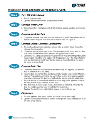 WaterMax 60 Series Owner’s Manual 11/10/2008 11
Installation Steps and Start-Up Procedures, Cont.
Step 2 Turn Off Water Supply
A. Turn off the water supply.
B. Open the hot and cold water taps to depressurize the lines.
Step 3 Connect Water Lines
A. Connect water lines in compliance with all state and local, building, plumbing, and electrical
codes.
Step 4 Connect the Brine Tank
A. Connect the brine tank to the valve head with the flexible 3/8" plastic tube included with the
appliance. Insert the plastic insert in the end of the brine tube. See Figure 18.
Step 5 Connect Gravity Overflow Connections
A. The overflow elbows on each cabinet are shipped in the up position. Rotate the overflow
elbows to the down position.
B. Connect the overflow lines to each cabinet. The overflow line drains excess water to a floor
drain should the tank fill with too much water or the appliance malfunctions.
C. Connect 1/2" I.D. tubing (size cannot be reduced) between the overflow fitting and a suitable
waste receptor. This tubing is not supplied with the appliance. Ensure that the overflow line
ends at a drain that is at least 3" lower than the bottom of the overflow fitting. The gravity
line cannot be run overhead.
Step 6 Connect Drain Line
A. Connect the drain line to the drain end cap with a tube fitting (not supplied). The drain line
must be a minimum of 1/2" I.D. tubing.
B. Route the drain line to a floor drain, laundry tub, or other suitable waste receptor. Maintain a
minimum 2" air gap between the drain line and the flood level rim of the waste receptor to
prevent back-siphoning. This drain line should make the shortest run to the suitable drain.
C. The drain line may be elevated up to 8 feet from the discharge on the appliance as long as
the water pressure in your system is 40 psi or more.
D. If the drain line is 25 feet or longer, increase the drain line to 3/4-inch I.D. The end of the
drain line must be equal to or lower in height than the control valve.
Caution: The drain line must not be kinked, crimped, or restricted in any way.
Step 7 Flush Lines
A. Place the appliance in the bypass position and turn on the main water supply.
B. Open the nearest cold water faucet to flush the plumbing of any excess soldering flux, air, or
any other foreign material.
 