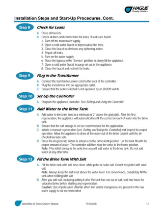 WaterMax 60 Series Owner’s Manual 11/10/2008 12
Installation Steps and Start-Up Procedures, Cont.
Step 8 Check for Leaks
A. Close all faucets.
B. Check all lines and connections for leaks. If leaks are found:
1. Turn off the main water supply.
2. Open a cold water faucet to depressurize the lines.
3. Close the faucet to eliminate any siphoning action.
4. Repair all leaks.
5. Turn on the water supply.
6. Place the bypass in the “Service” position to slowly fill the appliance.
7. Open a cold water faucet to purge air out of the appliance.
8. Close the faucet and recheck for leaks.
Step 9 Plug in the Transformer
A. Connect the transformer power cord to the back of the controller.
B. Plug the transformer into an appropriate outlet.
C. Ensure that the outlet selected is not operated by an On/Off switch.
Step 10 Set Up the Controller
A. Program the appliance controller. See Setting and Using the Controller.
Step 11 Add Water to the Brine Tank
A. Add water to the brine tank to a minimum of 2" above the grid plate. After the first
regeneration, the appliance will automatically refill the correct amount of water into the brine
tank.
B. Ensure that the salt dosage is set as recommended for the application.
C. Initiate a manual regeneration (see Setting and Using the Controller) and inspect for proper
operation. Allow the appliance to draw all the water out of the brine cabinet until the air
check/draw tube sets.
D. Press the Regenerate button to advance to the Brine Refill position. Let the tank fill with the
proper amount of water. The controller will then step the valve to the Home position.
Note: This initial startup is the only time you will add water to the brine tank. Do not add
water at any other time.
Step 12 Fill the Brine Tank With Salt
A. Fill the brine tank with salt. Use clean, white pellet or solar salt. Do not mix pellet with solar
salt.
Note: Always keep the salt level above the water level. For convenience, completely fill the
tank when refilling with salt.
B. After you add salt, including adding it after the tank has run out of salt, wait two hours for
saturated brine before starting any regeneration.
Caution: Use of potassium chloride when iron and/or manganese are present in the raw
water supply is not recommended.
 