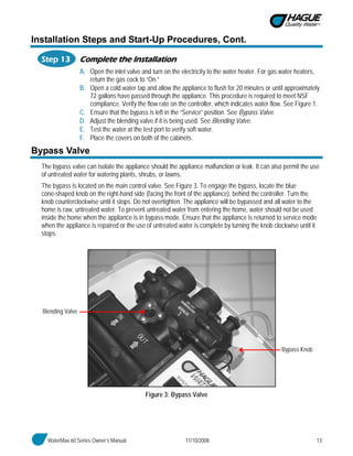 WaterMax 60 Series Owner’s Manual 11/10/2008 13
Installation Steps and Start-Up Procedures, Cont.
Step 13 Complete the Installation
A. Open the inlet valve and turn on the electricity to the water heater. For gas water heaters,
return the gas cock to “On.”
B. Open a cold water tap and allow the appliance to flush for 20 minutes or until approximately
72 gallons have passed through the appliance. This procedure is required to meet NSF
compliance. Verify the flow rate on the controller, which indicates water flow. See Figure 1.
C. Ensure that the bypass is left in the “Service” position. See Bypass Valve.
D. Adjust the blending valve if it is being used. See Blending Valve.
E. Test the water at the test port to verify soft water.
F. Place the covers on both of the cabinets.
Bypass Valve
The bypass valve can isolate the appliance should the appliance malfunction or leak. It can also permit the use
of untreated water for watering plants, shrubs, or lawns.
The bypass is located on the main control valve. See Figure 3. To engage the bypass, locate the blue
cone-shaped knob on the right-hand side (facing the front of the appliance), behind the controller. Turn the
knob counterclockwise until it stops. Do not overtighten. The appliance will be bypassed and all water to the
home is raw, untreated water. To prevent untreated water from entering the home, water should not be used
inside the home when the appliance is in bypass mode. Ensure that the appliance is returned to service mode
when the appliance is repaired or the use of untreated water is complete by turning the knob clockwise until it
stops.
Figure 3: Bypass Valve
Blending Valve
Bypass Knob
 