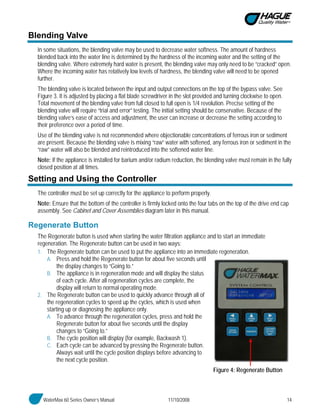 WaterMax 60 Series Owner’s Manual 11/10/2008 14
Blending Valve
In some situations, the blending valve may be used to decrease water softness. The amount of hardness
blended back into the water line is determined by the hardness of the incoming water and the setting of the
blending valve. Where extremely hard water is present, the blending valve may only need to be “cracked” open.
Where the incoming water has relatively low levels of hardness, the blending valve will need to be opened
further.
The blending valve is located between the input and output connections on the top of the bypass valve. See
Figure 3. It is adjusted by placing a flat blade screwdriver in the slot provided and turning clockwise to open.
Total movement of the blending valve from full closed to full open is 1/4 revolution. Precise setting of the
blending valve will require “trial and error” testing. The initial setting should be conservative. Because of the
blending valve’s ease of access and adjustment, the user can increase or decrease the setting according to
their preference over a period of time.
Use of the blending valve is not recommended where objectionable concentrations of ferrous iron or sediment
are present. Because the blending valve is mixing “raw” water with softened, any ferrous iron or sediment in the
“raw” water will also be blended and reintroduced into the softened water line.
Note: If the appliance is installed for barium and/or radium reduction, the blending valve must remain in the fully
closed position at all times.
Setting and Using the Controller
The controller must be set up correctly for the appliance to perform properly.
Note: Ensure that the bottom of the controller is firmly locked onto the four tabs on the top of the drive end cap
assembly. See Cabinet and Cover Assemblies diagram later in this manual.
Regenerate Button
The Regenerate button is used when starting the water filtration appliance and to start an immediate
regeneration. The Regenerate button can be used in two ways:
1. The Regenerate button can be used to put the appliance into an immediate regeneration.
A. Press and hold the Regenerate button for about five seconds until
the display changes to “Going to.”
B. The appliance is in regeneration mode and will display the status
of each cycle. After all regeneration cycles are complete, the
display will return to normal operating mode.
2. The Regenerate button can be used to quickly advance through all of
the regeneration cycles to speed up the cycles, which is used when
starting up or diagnosing the appliance only.
A. To advance through the regeneration cycles, press and hold the
Regenerate button for about five seconds until the display
changes to “Going to.”
B. The cycle position will display (for example, Backwash 1).
C. Each cycle can be advanced by pressing the Regenerate button.
Always wait until the cycle position displays before advancing to
the next cycle position.
Figure 4: Regenerate Button
 