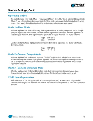 WaterMax 60 Series Owner’s Manual 11/10/2008 18
Service Settings, Cont.
Operating Modes
The controller has a Timer mode (Mode 1 Frequency and Mode 1 Days of the Week), a Demand Delayed mode
(Mode 2), and a Demand Immediate mode (Mode 3). These modes are equipped with Capacity Guard®, which
ensures that a supply of conditioned water will be available even with excessive water usage.
Mode 1—Timer Mode
When the appliance is in Mode 1 Frequency, it will regenerate based on the frequency that is set, for example
every two days or up to every 12 days. The days between regenerations can be set. When the appliance is in
Mode 1 Days of the Week, it will regenerate on a specific day or days of the week. The display will show:
Regen SMTWTFS
Days YYYYYYY
Use the Select and Change Digit buttons to eliminate the days NOT to regenerate. The display will show the
days to regenerate.
Regen SMTWTFS
Days Y Y Y
Mode 2—Demand Delayed Mode
When the appliance is in the Patented Savematic Demand Delayed mode, it will regenerate based on the
actual water usage and the total capacity of the appliance. The time that the regeneration takes place can be
set, for example 2:00 AM. Should the total capacity be depleted before the set regeneration time, a forced
regeneration will occur.
Mode 3—Demand Immediate Mode
When the appliance is in the Demand Immediate mode, it will regenerate based on water usage alone.
Regeneration will occur when the capacity limit is reached. The time of regeneration cannot be set.
72–96 Hour Regeneration
If this value is set to Yes, the appliance will be forced to regenerate every 96 hours unless a regeneration
based on water usage occurs within the time interval. The value should always be set to Yes if iron is present in
the water.
 