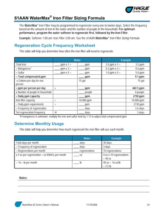 WaterMax 60 Series Owner’s Manual 11/10/2008 24
61AAN WaterMax®
Iron Filter Sizing Formula
The WaterMax® Iron Filter may be programmed to regenerate every one to twelve days. Select the frequency
based on the amount of iron in the water and the number of people in the household. For optimum
performance, program the water softener to regenerate first, followed by the Iron Filter.
Example: Softener 1:00 am; Iron Filter 3:00 am. See the 61AAN WaterMax® Iron Filter Sizing Formula.
Regeneration Cycle Frequency Worksheet
This table will help you determine how often the iron filter will need to regenerate.
Water Example
Total Iron ____ ppm x 1 = ____ ppm 3.5 ppm x 1 = 3.5 ppm
+ Manganese* ____ ppm x 3 = ____ ppm 0.2 ppm x 3 = 0.6 ppm
+ Sulfur ____ ppm x 5 = ____ ppm 1.0 ppm x 5 = 5.0 ppm
= Total compensated ppm ____ ppm 9.1 ppm
x Gallons per day for one
person
75 gal 75 gal
= ppm per person per day = ____ ppm 682.5 ppm
x Number of people in household ____ people 4 people
= Daily ppm capacity ____ ppm 2730 ppm
Iron filter capacity = 10,000 ppm 10,000 ppm
÷ Daily ppm requirements = ____ ppm 2730 ppm
= Frequency of regeneration ____ days 3.6 days
Set regeneration frequency @ ____ days 3 days
*If manganese is unknown, multiply the iron and sulfur total by 1.15 to adjust total compensated ppm.
Determine Monthly Usage
This table will help you determine how much regenerant the iron filter will use each month.
Water Example
Total days per month ____ days 30 days
÷ Frequency of regeneration ____ days 3 days
= Regenerations per month ____ regenerations 10 regenerations
x 4 oz per regeneration = oz KMnO4 per month ____ oz 4 oz x 10 regenerations
= 40 oz
÷ 16 = lb per month ____ lb 40 oz ÷ 16 oz/lb
= 2.5 lb
Notes:
 