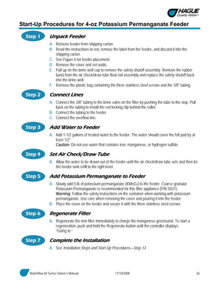 WaterMax 60 Series Owner’s Manual 11/10/2008 26
Start-Up Procedures for 4-oz Potassium Permanganate Feeder
Step 1 Unpack Feeder
A. Remove feeder from shipping carton.
B. Read the instructions in red, remove the label from the feeder, and discard it into the
shipping carton.
C. See Figure 6 for feeder placement.
D. Remove the cover and set aside.
E. Pull up on the brine well cap to remove the safety shutoff assembly. Remove the rubber
band from the air check/draw tube float rod assembly and replace the safety shutoff back
into the brine well.
F. Remove the plastic bag containing the three stainless steel screws and the 3/8" tubing.
Step 2 Connect Lines
A. Connect the 3/8" tubing to the brine valve on the filter by pushing the tube to the stop. Pull
back on the tubing to install the red locking clip behind the collet.
B. Connect the tubing to the feeder.
C. Connect the overflow line.
Step 3 Add Water to Feeder
A. Add 1-1/2 gallons of treated water to the feeder. The water should cover the felt pad by at
least 1/2".
Caution: Do not use water that contains iron, manganese, or hydrogen sulfide.
Step 4 Set Air Check/Draw Tube
A. Allow the water to be drawn out of the feeder until the air check/draw tube sets and then let
the feeder tank refill to the right level.
Step 5 Add Potassium Permanganate to Feeder
A. Slowly add 5 lb of potassium permanganate (KMnO4) to the feeder. Coarse granular
Potassium Permanganate is recommended for this filter appliance (P/N S031).
Warning: Follow the safety instructions on the container when working with potassium
permanganate. Use care when removing the cover and pouring it into the feeder.
B. Place the cover on the feeder and secure it with the three stainless steel screws.
Step 6 Regenerate Filter
A. Regenerate the iron filter immediately to charge the manganese greensand. To start a
regeneration, push and hold the Regenerate button until the controller displays
“Going to.”
Step 7 Complete the Installation
A. See Installation Steps and Start-Up Procedures—Step 13.
 