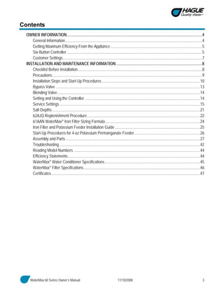 WaterMax 60 Series Owner’s Manual 11/10/2008 3
Contents
OWNER INFORMATION......................................................................................................................................4
General Information .......................................................................................................................................4
Getting Maximum Efficiency From the Appliance...........................................................................................5
Six-Button Controller......................................................................................................................................5
Customer Settings..........................................................................................................................................7
INSTALLATION AND MAINTENANCE INFORMATION.....................................................................................8
Checklist Before Installation...........................................................................................................................8
Precautions....................................................................................................................................................9
Installation Steps and Start-Up Procedures .................................................................................................10
Bypass Valve ...............................................................................................................................................13
Blending Valve.............................................................................................................................................14
Setting and Using the Controller ..................................................................................................................14
Service Settings...........................................................................................................................................15
Salt Depths ..................................................................................................................................................21
62AJQ Replenishment Procedure................................................................................................................22
61AAN WaterMax® Iron Filter Sizing Formula..............................................................................................24
Iron Filter and Potassium Feeder Installation Guide ....................................................................................25
Start-Up Procedures for 4-oz Potassium Permanganate Feeder.................................................................26
Assembly and Parts .....................................................................................................................................27
Troubleshooting ...........................................................................................................................................42
Reading Model Numbers .............................................................................................................................44
Efficiency Statements...................................................................................................................................44
WaterMax® Water Conditioner Specifications ..............................................................................................45
WaterMax® Filter Specifications...................................................................................................................46
Certificates...................................................................................................................................................47
 