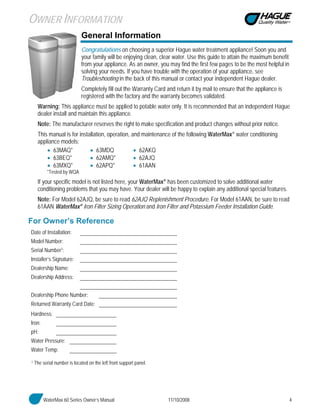 WaterMax 60 Series Owner’s Manual 11/10/2008 4
General Information
Congratulations on choosing a superior Hague water treatment appliance! Soon you and
your family will be enjoying clean, clear water. Use this guide to attain the maximum benefit
from your appliance. As an owner, you may find the first few pages to be the most helpful in
solving your needs. If you have trouble with the operation of your appliance, see
Troubleshooting in the back of this manual or contact your independent Hague dealer.
Completely fill out the Warranty Card and return it by mail to ensure that the appliance is
registered with the factory and the warranty becomes validated.
Warning: This appliance must be applied to potable water only. It is recommended that an independent Hague
dealer install and maintain this appliance.
Note: The manufacturer reserves the right to make specification and product changes without prior notice.
This manual is for installation, operation, and maintenance of the following WaterMax® water conditioning
appliance models:
• 63MAQ* • 63MDQ • 62AKQ
• 63BEQ* • 62AMQ* • 62AJQ
• 63MXQ* • 62APQ* • 61AAN
*Tested by WQA
If your specific model is not listed here, your WaterMax® has been customized to solve additional water
conditioning problems that you may have. Your dealer will be happy to explain any additional special features.
Note: For Model 62AJQ, be sure to read 62AJQ Replenishment Procedure. For Model 61AAN, be sure to read
61AAN WaterMax® Iron Filter Sizing Operation and Iron Filter and Potassium Feeder Installation Guide.
For Owner’s Reference
Date of Installation:
Model Number:
Serial Number1:
Installer’s Signature:
Dealership Name:
Dealership Address:
Dealership Phone Number:
Returned Warranty Card Date:
Hardness:
Iron:
pH:
Water Pressure:
Water Temp:
1 The serial number is located on the left front support panel.
OWNER INFORMATION
 