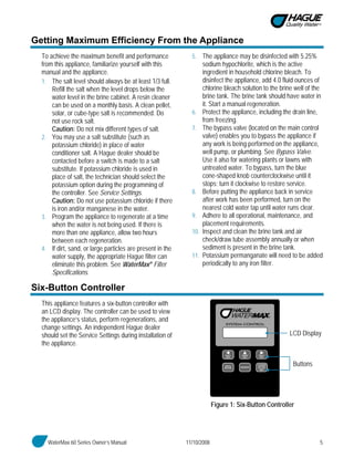 WaterMax 60 Series Owner’s Manual 11/10/2008 5
Getting Maximum Efficiency From the Appliance
To achieve the maximum benefit and performance
from this appliance, familiarize yourself with this
manual and the appliance.
1. The salt level should always be at least 1/3 full.
Refill the salt when the level drops below the
water level in the brine cabinet. A resin cleaner
can be used on a monthly basis. A clean pellet,
solar, or cube-type salt is recommended. Do
not use rock salt.
Caution: Do not mix different types of salt.
2. You may use a salt substitute (such as
potassium chloride) in place of water
conditioner salt. A Hague dealer should be
contacted before a switch is made to a salt
substitute. If potassium chloride is used in
place of salt, the technician should select the
potassium option during the programming of
the controller. See Service Settings.
Caution: Do not use potassium chloride if there
is iron and/or manganese in the water.
3. Program the appliance to regenerate at a time
when the water is not being used. If there is
more than one appliance, allow two hours
between each regeneration.
4. If dirt, sand, or large particles are present in the
water supply, the appropriate Hague filter can
eliminate this problem. See WaterMax® Filter
Specifications.
5. The appliance may be disinfected with 5.25%
sodium hypochlorite, which is the active
ingredient in household chlorine bleach. To
disinfect the appliance, add 4.0 fluid ounces of
chlorine bleach solution to the brine well of the
brine tank. The brine tank should have water in
it. Start a manual regeneration.
6. Protect the appliance, including the drain line,
from freezing.
7. The bypass valve (located on the main control
valve) enables you to bypass the appliance if
any work is being performed on the appliance,
well pump, or plumbing. See Bypass Valve.
Use it also for watering plants or lawns with
untreated water. To bypass, turn the blue
cone-shaped knob counterclockwise until it
stops; turn it clockwise to restore service.
8. Before putting the appliance back in service
after work has been performed, turn on the
nearest cold water tap until water runs clear.
9. Adhere to all operational, maintenance, and
placement requirements.
10. Inspect and clean the brine tank and air
check/draw tube assembly annually or when
sediment is present in the brine tank.
11. Potassium permanganate will need to be added
periodically to any iron filter.
Six-Button Controller
This appliance features a six-button controller with
an LCD display. The controller can be used to view
the appliance’s status, perform regenerations, and
change settings. An independent Hague dealer
should set the Service Settings during installation of
the appliance.
Figure 1: Six-Button Controller
LCD Display
Buttons
 