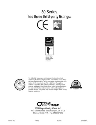 LITHO USA ©2008 F54015 RV1008TL
60 Series
has these third-party listings:
The WQA Gold Seal assures that this product has been tested and
validated by the Water Quality Association. This validation assures that all
electrical components are UL or CSA listed and all components that are in
contact with the treated water are FDA or NSF listed. The appliance
conforms to NSF/ANSI 44 for softening performance, efficiency, Barium
reduction, and Radium 226/228 reduction as verified and substantiated by
test data. Barium/Radium reduction occurs as long as the appliance is
softening the water. Test product water hardness every 12 months to check
for proper functioning.
2008 Hague Quality Water, Int’l
4343 South Hamilton Road, Groveport, OH 43125
Phone: 614-836-2115 • Fax: 614-836-9876
 