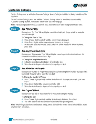 WaterMax 60 Series Owner’s Manual 11/10/2008 7
Customer Settings
Service Settings must be set before Customer Settings; Service Settings should be set during installation of the
appliance.
To set Customer Settings, press and hold the Customer Settings button for about three seconds while
“Customer Setting” displays. Release the button when “Set Time” displays.
Note: If a value displayed on the LCD is correct, press Next to move on to the next programmable value.
Step 1 Set Time of Day
Display reads “Set Time” followed by the current time that is set; the cursor will be under the
second hours digit.
To Change the Time of Day
A. Press Change Digit repeatedly until the current hour is displayed.
B. Press Select Digit to set the hour and move the cursor to the right.
C. Do the same to set the minutes. Select AM or PM. When the desired time is displayed,
press Next.
Step 2 Set Regeneration Time
Display reads “Regeneration Time” followed by the current regeneration time that is set; the
cursor will be under the second hours digit.
To Change the Regeneration Time
A. Follow the procedure outlined above for setting the time.
B. When the desired regeneration time is displayed, press Next.
Step 3 Set Number of People
Display reads “Number of People” followed by the current setting for the number of people in the
household; the cursor will be under the tens digit.
To Change the Number of People
A. Press Change Digit repeatedly until the desired value is displayed; values will cycle from
0 to 9.
B. Press Select Digit and the cursor moves to the right.
C. When the desired number of people is displayed, press Next.
Step 4 Set Day of Week
Display reads “Set Day of Week” followed by the current setting for the day.
To Change the Day
A. Press Change Digit repeatedly until the desired day is displayed. Press Next.
B. The value is saved and the controller returns to Normal operating mode.
Note: Whenever you experience an electrical outage, check your controller for the correct time and date. Make
any necessary corrections.
 