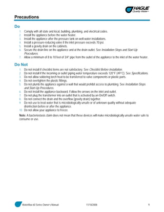 WaterMax 60 Series Owner’s Manual 11/10/2008 9
Precautions
Do
1. Comply with all state and local, building, plumbing, and electrical codes.
2. Install the appliance before the water heater.
3. Install the appliance after the pressure tank on well-water installations.
4. Install a pressure-reducing valve if the inlet pressure exceeds 70 psi.
5. Install a gravity drain on the cabinets.
6. Secure the drain line on the appliance and at the drain outlet. See Installation Steps and Start-Up
Procedures.
7. Allow a minimum of 8 to 10 feet of 3/4" pipe from the outlet of the appliance to the inlet of the water heater.
Do Not
1. Do not install if checklist items are not satisfactory. See Checklist Before Installation.
2. Do not install if the incoming or outlet piping water temperature exceeds 120°F (49°C). See Specifications.
3. Do not allow soldering torch heat to be transferred to valve components or plastic parts.
4. Do not overtighten the plastic fittings.
5. Do not plumb the appliance against a wall that would prohibit access to plumbing. See Installation Steps
and Start-Up Procedures.
6. Do not install the appliance backward. Follow the arrows on the inlet and outlet.
7. Do not plug the transformer into an outlet that is activated by an On/Off switch.
8. Do not connect the drain and the overflow (gravity drain) together.
9. Do not use to treat water that is microbiologically unsafe or of unknown quality without adequate
disinfection before or after the appliance.
10. Do not allow your appliance to freeze.
Note: A bacteriostasis claim does not mean that these devices will make microbiologically unsafe water safe to
consume or use.
 