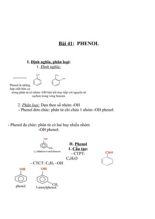 Bài 41: PHENOL
I. Định nghĩa, phân loại:
1. Định nghĩa:
Phenol là những
hợp chất hữu cơ
trong phân tử có nhóm -OH liên kết trực tiếp với nguyên tử
cacbon trong vòng benzen.
2. Phân loại: Dựa theo số nhóm -OH
- Phenol đơn chức: phân tử chỉ chứa 1 nhóm -OH phenol.
- Phenol đa chức: phân tử có hai hay nhiều nhóm
-OH phenol.
II. Phenol
1. Cấu tạo:
- CTPT:
C6H6O
- CTCT: C6H5 –OH
 