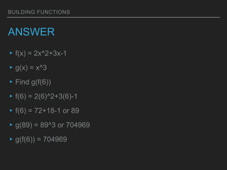 BUILDING FUNCTIONS
ANSWER
▸f(x) = 2x^2+3x-1
▸g(x) = x^3
▸Find g(f(6))
▸f(6) = 2(6)^2+3(6)-1
▸f(6) = 72+18-1 or 89
▸g(89) = 89^3 or 704969
▸g(f(6)) = 704969
 