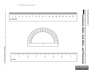 © Prentice-Hall, Inc. All rights reserved.




                                                                                                                                                                                                                                           Teaching Aid Master 3
                                                                                                                                                                                            Centimeter Ruler, Inch Ruler, and Protractor
                                      1    2        3      4        5        6               7          8    9    10     11    12     13          14          15   16   17   18   19
                                   centimeters




                                                                                                                80 90   100 1
                                                                                                            70 100 90   80 7 10 1
                                                                                                         0   10              0    2
                                                                                                        6 0 1                   60 0 1
                                                                                                 50 0    12                            3
                                                                                                                                    50 0
                                                                                                  13




                                                                                                                                       14 0
                                                                                      14 0
                                                                                        4




                                                                                                                                         0 30
                                                                                        0




                                                                                                                                         4

                                                                                                                                            15
                                                                                    160 30
                                                                                       150




                                                                                                                                              0
3




                                                                                                                                               160 10
                                                                            180 170 20




                                                                                                                                                20
                                                                                                                                                   170 18
                                                                                 10




                                                                                                                                                        0
                                                                             0




                                                                                                                                                          0
Multiple-Use Classroom Resources




                                                    1                   2                               3               4                  5                       6          7
                                     inches



                                                                                                                                                                                       Teaching Aid
 