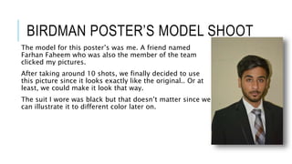 BIRDMAN POSTER’S MODEL SHOOT
The model for this poster’s was me. A friend named
Farhan Faheem who was also the member of the team
clicked my pictures.
After taking around 10 shots, we finally decided to use
this picture since it looks exactly like the original.. Or at
least, we could make it look that way.
The suit I wore was black but that doesn’t matter since we
can illustrate it to different color later on.
 