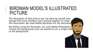 BIRDMAN MODEL’S ILLUSTRATED
PICTURE
The illustration of that picture was not done by myself only.
Hamad (The team member) and I worked together to make
this illustration. We used Adobe Illustrator for the illustration.
But before using the Illustrator, we used Adobe Photoshop to
remove the background since we wanted to use a single color
as the background.
 