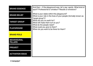 © 2015 by Kai Platschke
BRAND ESSENCE
BRAND BELIEF
PLAYGROUND
BRAND ROLE
BEHAVIOUR
PROJECT
ACTIVATION IDEAS
In the workshop we will be preparing the basis for your next marketing
coup. This a project, right? We should look at communication pieces
more often the way we see “projects” ö also from the perspective of
consumers.
What is your next project, you would like to involve other people in?
The strategy now defines what a good project would be. The points we
defined before give us the guidelines when developing a nice new
project.
That´s a big fun part in the workshop because pieces start coming
together, we might go back and review some other things so that they
would make more sense, we would have a list of criteria ready to
evaluate each idea and we would not stop before we are all happy with
what we have found!
TARGET GROUP
 