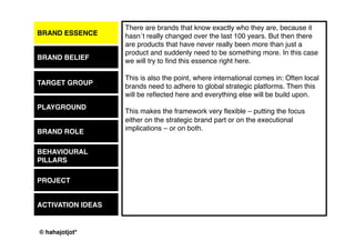 © 2015 by Kai Platschke
BRAND ESSENCE
BRAND BELIEF
PLAYGROUND
BRAND ROLE
BEHAVIOUR
PROJECT
ACTIVATION IDEAS
I have seen so many different extensive target group definitions that say
nothing really. Let´s try to go further and truly understand exactly who
this person is and where in life he or she is currently – what are their
needs, their wishes, their friends, their dreams, etc.
Once I worked for an outdoor brand that wanted to target the people that
are right now trying to climb mountains higher than 2000m– well, that´s
the kind of exact description that every brand should be looking for.
What is your 2000m line and how can it be beaten?
TARGET GROUP
 