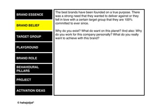 © 2015 by Kai Platschke
BRAND ESSENCE
BRAND BELIEF
PLAYGROUND
BRAND ROLE
BEHAVIOUR
PROJECT
ACTIVATION IDEAS
The first step of having a purpose on this planet as a brand and to make
people listen to what you have to say and have them have a
conversation with you, is to know, what you wanna talk about. Always
saying that your product is superior to others and that right now you can
get 10% off if you buy two, will not be enough to fill a Facebook page, a
Twitter profile, a Pinterest wall and what have you. I mean, it wouldn´t fill
a conversation between friends neither, would it?
So, is there a field of interest that comes directly out of your essence/
belief/ product idea? Could it be based on interests of your customers
(music, film, theatre, sports, etc.)? What is it? Or what could it be?
What´s the options?
TARGET GROUP
 