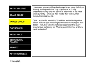 © 2015 by Kai Platschke
BRAND ESSENCE
BRAND BELIEF
PLAYGROUND
BRAND ROLE
BEHAVIOUR
PROJECT
ACTIVATION IDEAS
And then – if the playground was, let's say: sports. What kind of sport?
Professional or amateur? Results or emotions?
What is your stake within this playground?
What is your role in the lives of your people
(formerly known as “target group”)?
What are you on earth for?
What will make them turn to you?
What do the people need?
What could you give to them?
When do you want to be there for them?
TARGET GROUP
 