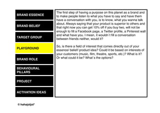 © 2015 by Kai Platschke
BRAND ESSENCE
BRAND BELIEF
PLAYGROUND
BRAND ROLE
BEHAVIOUR
PROJECT
ACTIVATION IDEAS
Ok, we are here because you are serious when you say that you have
understood that the “age of messages” is finally over and that brands
need to “do” things.
Well, this is the moment when the “butter comes by the fishes” (as the
Germans would say …).
Let´s define a couple of words that describe the BEHAVIOUR that your
brand wants to show from today on. These words need to be VERBS.
Verbs are the kind of words that describe actions.
And you need actions!
This is done BEFORE we decide which media we will use. Media will
follow the objective, not the behaviour
the media!
TARGET GROUP
 