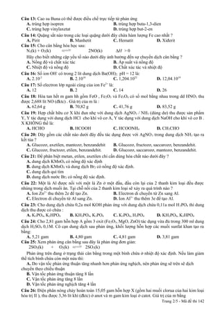 Câu 13: Cao su Buna có thể được điều chế trực tiếp từ phản ứng
A. trùng hợp isopren
B. trùng hợp buta-1,3-dien
C. trùng hợp vinylaxetat
D. trùng hợp but-2-en
Câu 14: Quặng sắt nào trong các loại quặng dưới đây chứa hàm lượng Fe cao nhất ?
A. Pirit
B. Manhetit
C. Hematit
D. Xiđerit
Câu 15: Cho cân bằng hóa học sau:
N2(k) + O2(k)
2NO(k)
∆H > 0
Hãy cho biết những cặp yếu tố nào dưới đây ảnh hưởng đến sự chuyển dịch cân bằng ?
A. Nồng độ và chất xúc tác
B. Áp suất và nồng độ
C. Nhiệt độ và nồng độ
D. Chất xúc tác và nhiệt độ
Câu 16: Số ion OH có trong 2 lít dung dịch Ba(OH)2 pH = 12 là:
A. 2.10-2
B. 2.1018
C. 1,204.1022
D. 12,04.1019
Câu 17: Số electron lớp ngoài cùng của ion Fe2+ là:
A. 12
B. 2
C. 14
D. 26
Câu 18: Hòa tan hết m gam hh gồm FeO , Fe 2O3 và Fe3O4 có số mol bằng nhau trong dd HNO3 thu
được 2,688 lít NO (đktc) . Giá trị của m là :
A. 62,64 g
B. 70,82 g
C. 41,76 g
D. 83,52 g
Câu 19: Hợp chất hữu cơ X khi đun nhẹ với dung dịch AgNO 3 / NH3 (dùng dư) thu được sản phẩm
Y, Y tác dụng với dung dịch HCl cho khí vô cơ A, Y tác dụng với dung dịch NaOH cho khí vô cơ B .
X KHÔNG thể là:
A. HCHO
B. HCOOH
C. HCOONH4
D. CH3CHO
Câu 20: Dãy gồm các chất nào dưới đây đều tác dụng được với AgNO 3 trong dung dịch NH3 tạo ra
kết tủa ?
A. Glucozơ, axetilen, mantozơ, benzandehit
B. Glucozơ, fructozơ, saccarozơ, benzandehit.
C. Glucozơ, fructozơ, etilen, benzandehit.
D. Glucozơ, saccarozơ, mantozơ, benzandehit.
Câu 21: Để phân biệt metan, etilen, axetilen chỉ cần dùng hóa chất nào dưới đây ?
A. dung dịch KMnO4 có nồng độ xác định
B. dung dịch KMnO4 và dung dịch Br2 có nồng độ xác định.
C. dung dịch quì tím
D. dung dịch nước Br2 có nồng độ xác định.
Câu 22: Một lá Al được nối với một lá Zn ở một đầu, đầu còn lại của 2 thanh kim loại đều được
nhúng trong dịch muối ăn. Tại chỗ nối của 2 thanh kim loại sẽ xảy ra quá trình nào ?
A. Ion Zn2+ thu thêm 2e để tạo Zn.
B. Electron di chuyển từ Zn sang Al.
C. Electron di chuyển từ Al sang Zn.
D. Ion Al3+ thu thêm 3e để tạo Al.
Câu 23: Cho dung dịch chứa 0,2a mol KOH phản ứng với dung dịch chứa 0,11a mol H 3PO4 thì dung
dịch thu được có chứa :
A. K3PO4, K2HPO4
B. KH2PO4, K3PO4
C. K3PO4, H3PO4
D. KH2PO4, K2HPO4
Câu 24: Cho 2,81 gam hỗn hợp A gồm 3 oxit (Fe2O3, MgO, ZnO) tác dụng vừa đủ trong 300 ml dung
dịch H2SO4 0,1M. Cô cạn dung dịch sau phản ứng, khối lượng hỗn hợp các muối sunfat khan tạo ra
bằng:
A. 5,21 gam
B. 4,80 gam
C. 4,81 gam
D. 3,81 gam
Câu 25: Xem phản ứng cân bằng sau đây là phản ứng đơn giản:
2SO2(k)
+ O2(k)
2SO3(k)
Phản ứng trên đang ở trạng thái cân bằng trong một bình chứa ở nhiệt độ xác định. Nếu làm giảm
thể tích bình chứa còn một nửa thì:
A. Do vận tốc phản ứng thuận tăng nhanh hơn phản ứng nghịch, nên phản ứng sẽ trên sẽ dịch
chuyển theo chiều thuận
B. Vận tốc phản ứng thuận tăng 8 lần
C. Vận tốc phản ứng tăng 8 lần
D. Vận tốc phản ứng nghịch tăng 4 lần
Câu 26: Điện phân nóng chảy hoàn toàn 15,05 gam hỗn hợp X (gồm hai muối clorua của hai kim loại
hóa trị II ), thu được 3,36 lít khí (đktc) ở anot và m gam kim loại ở catot. Giá trị của m bằng
Trang 2/5 - Mã đề thi 142

 
