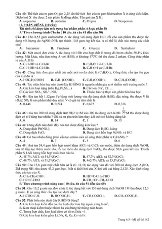 Câu 40: Thể tích của m gam O2 gấp 2,25 lần thể tích hơi của m gam hidrocabon X ở cùng điều kiện.
Diclo hoá X thu được 2 sản phẩm là đồng phân. Tên gọi của X là :
A. isopentan
B. isobutan
C. Propan
D. Neopentan
II. PHẦN RIÊNG (10 câu):
Thí sinh chỉ được làm một trong hai phần( phần A hoặc phần B)
A/ Theo chương trình Chuẩn ( 10 câu, từ câu 41 đến câu 50)----------------------------------------Câu 41: Cho 8,55 gam cacbohiđrat A tác dụng với dung dịch HCl, rồi cho sản phẩm thu được tác
dụng với lượng dư AgNO3/NH3 tạo thành 10,8 gam Ag kết tủa. A có thể là chất nào trong các chất
sau?
A. Saccarozơ
B. Fructozơ
C. Glucozơ
D. Xenlulozơ
Câu 42: Một ancol đơn chức A tác dụng với HBr cho hợp chất B trong đó brom chiếm 58,4% khối
lượng. Mặt khác, nếu đun nóng A với H 2SO4 ở khoảng 1700C thì thu được 2 anken. Công thức phân
tử của A, B là
A. C4H9OH và C4H9Br.
B. C2H5OH và C2H5Br.
C. C3H7OH và C3H7Br.
D. C4H7OH và C4H7Br.
Câu 43: Công thức đơn giản nhất của một axit no đa chức là (C 3H4O3)n. Công thức cấu tạo thu gọn
của axit đó là :
A. HOC2H2COOH
B. C4H7 (COOH)3
C. C3H5(COOH)3
D. C2H5(COOH)2
Câu 44: Tác nhân hóa học nào dưới đây KHÔNG là nguyên nhân gây ra ô nhiễm môi trường nước ?
A. Các kim loại nặng (như Hg,Pb,Sb,...)
B. Các ion: Na+, Cl-, ...
C. Các ion: NO3-, SO42-, NO3D. Thuốc bảo vệ thực vật, phân bón hóa học
Câu 45: Hòa tan hết 1,12gam Fe bằng một lượng vừa đủ dung dịch H 2SO4 đặc nóng, thu được V lít
(đktc) SO2 là sản phẩm khử duy nhất. V có giá trị nhỏ nhất là
A. 0,448
B. 0,224
C. 0,672
D. 0,336
1
Câu 46: Hòa tan 200 ml dung dịch Ba(OH)2 0,1M vào 300 ml dung dịch KOH 30 M thu được dung

dịch có pH bằng bao nhiêu ? Giả sử sự pha trộn làm thay đổi thể tích không đáng kể.
A. 0
B. 14
C. 1
D. 13
Câu 47: Dung dịch nào dưới đây hòa tan được đồng kim loại ?
A. Dung dịch Pb(NO3)2
B. Dung dịch H2SO4 loãng
C. Dung dịch FeCl2
D. Dung dịch hỗn hợp NaNO3 và HCl
Câu 48: Có bao nhiêu đồng phân cấu tạo amino axit có công thức phân tử C4H9NO2 ?
A. 4
B. 7
C. 5
D. 6
Câu 49: Hoà tan 58,4 gam hỗn hợp muối khan AlCl3 và CrCl3 vào nước, thêm dư dung dịch NaOH,
sau đó tiếp tục thêm nước clo, rồi lại thêm dư dung dịch BaCl 2, thu được 50,6 gam kết tủa. Thành
phần % khối lượng hỗn hợp muối ban đầu là
A. 45,7% AlCl3 và 54,3%CrCl3
B. 47,7% AlCl3 và 52,3%CrCl3
C. 48,7% AlCl3 và 51,3%CrCl3
D. 465,7% AlCl3 và 53,3%CrCl3
Câu 50: Cho 13,6 gam một chất hữu cơ X (C, H, O) tác dụng vừa đủ với 300 ml dung dịch AgNO 3
2M trong NH3 thu được 43,2 gam bạc. Biết tỉ khối hơi của X đối với oxi bằng 2,125. Xác định công
thức cấu tạo của X.
A. CH3-CH2-CHO .
B. HC≡C-CH2-CHO
C. HC≡C-CHO
D. CH2=CH-CH2-CHO
B/ Theo chương trình nâng cao ( 10 câu, từ câu 51 đến câu 60)
Câu 51: Cho 13,2 g este no, đơn chức E tác dụng hết với 150 ml dung dịch NaOH 1M thu được 12,3
g muối . E có công thức cấu tạo nào dưới đây ?
A. HCOO-C3H7
B. HCOOC2H5
C. CH3COOCH3
D. CH3-COOC2H5
Câu 52: Phát biểu nào dưới đây KHÔNG đúng?
A. Các kim loại kiềm đều có cấu hình electron lớp ngoài cùng là ns1.
B. Kim thoại kiềm thuộc nhóm IA của bảng hệ thống tuần hoàn.
C. Trong hợp chất, kim loại kiềm có số oxi hóa +1.
D. Các kim loại kiềm gồm Li, Na, K, Ru, Cs và Fr.
Trang 4/5 - Mã đề thi 142

 