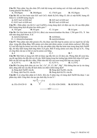 Câu 53: Thủy phân 1kg sắn chứa 20% tinh bột trong môi trường axit với hiệu suất phản ứng 85%.
Lượng glucôzơ thu được là
A. 188,89gam
B. 200,80gam
C. 178,93 gam
D. 192,50gam
Câu 54: Để oxi hóa hoàn toàn 0,01 mol CrCl 3 thành K2CrO4 bằng Cl2 khi có mặt KOH, lượng tối
thiểu Cl2 và KOH tương ứng là
A. 0,015 mol và 0,04 mol
B. 0,03 mol và 0,04 mol
C. 0,015 mol và 0,08 mol
D. 0,03 mol và 0,08 mol
Câu 55: : Điện phân vừa hết 0,1 mol Cu(NO3)2 trong dung dịch với điện cực trơ, thì sau điện phân
khối lượng dung dịch đã giảm bao nhiêu gam ?
A. 18,8 gam
B. 8,0 gam
C. 1,6 gam
D. 6,4 gam.
Câu 56: Oxi hóa hoàn toàn 0,224 lít ( đktc) của monoxicloankan thu được 1,760 gam CO 2. X làm
mất màu dung dịch brom. X là
A. metylxiclopropan.
B. xiclobutan.
C. 1,1-dimetylxiclopropan.
D. metylxiclobutan
Câu 57: Thủy phân một chất protein (X), thu được một hỗn hợp ba amino axit no mạch hở, kế tiếp
nhau trong dãy đồng đẳng. Mỗi amino axit chứa một nhóm amino và một nhóm cacboxyl. Đốt cháy
0,2 mol hỗn hợp ba amino axit trên rồi cho sản phẩm cháy hấp thụ hoàn toàn trong dung dịch NaOH
đặc, thì thấy khối lượng bình tăng thêm 32,8 gam. Biết N trong amino axit cháy chỉ tạo ra N 2. Tổng
số công thức cấu tạo có thể có của ba amino axit bằng
A. 4
B. 6
C. 5
D. 7
Câu 58: Một bình có dung tích 448 ml được nạp đầy khí oxi rồi đem cân. Phóng điện để ozon hóa,
sau đó nạp thêm cho đầy khí oxi rồi cân. Khối lượng trong hai trường hợp chênh lệch nhau 0,03 gam.
Biết các thể tích nạp đều đo ở đktc. Phần trăm thể tích của ozon trong hỗn hợp sau cùng là
A. 8,375 %
B. 10,375 %
C. 9,375 %
D. 11,375%
+
2+
+
2+
2+
Câu 59: Cho dung dịch chứa các ion: Na , Ca , H , Cl , Ba , Mg . Nếu không đưa ion lạ vào dung
dịch, dùng chất nào sau đây để tách nhiều ion nhất ra khỏi dung dịch?
A. Dung dịch NaOH vừa đủ.
B. Dung dịch Na2SO4 vừa đủ.
C. Dung dịch Na2CO3 vừa đủ.
D. Dung dịch K2CO3 vừa đủ.
Câu 60: X có công thức phân tử C3H4O2. Khi cho X phản ứng với dung dịch NaOH thu được 1 sản
phẩm duy nhất. Công thức cấu tạo nào dưới đây là của X ?
H
H3C C

A. CH3-CO-CH=O

B.

C O
O

C. CH2=CH-COOH.

D. HCOOCH=CH2.

----------- HẾT ----------

Trang 5/5 - Mã đề thi 142

 